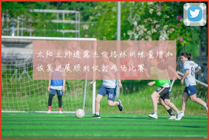 太阳主帅透露杰伦格林训练量增加恢复进展顺利仅打两场比赛