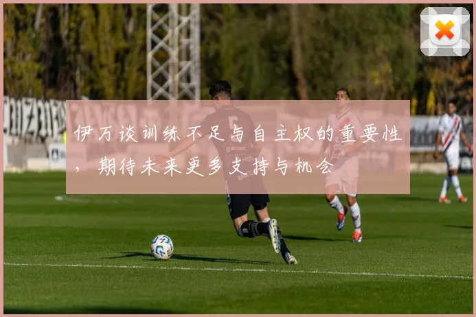 伊万谈训练不足与自主权的重要性，期待未来更多支持与机会