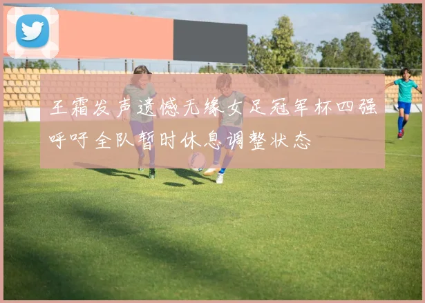 王霜发声遗憾无缘女足冠军杯四强呼吁全队暂时休息调整状态