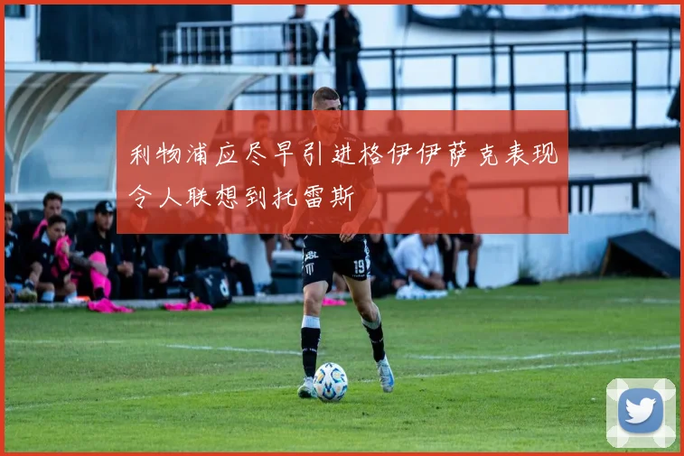 利物浦应尽早引进格伊伊萨克表现令人联想到托雷斯