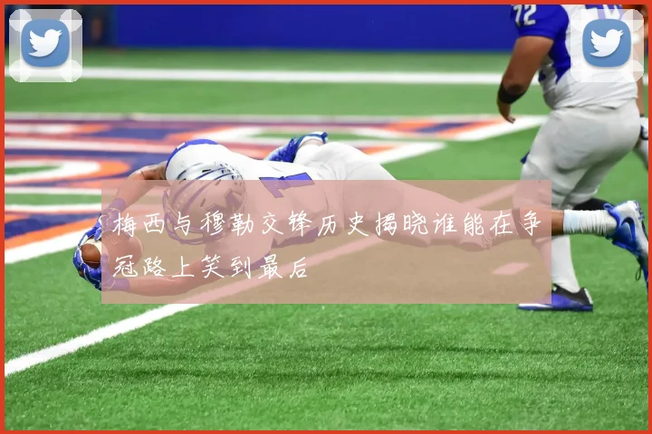 梅西与穆勒交锋历史揭晓谁能在争冠路上笑到最后