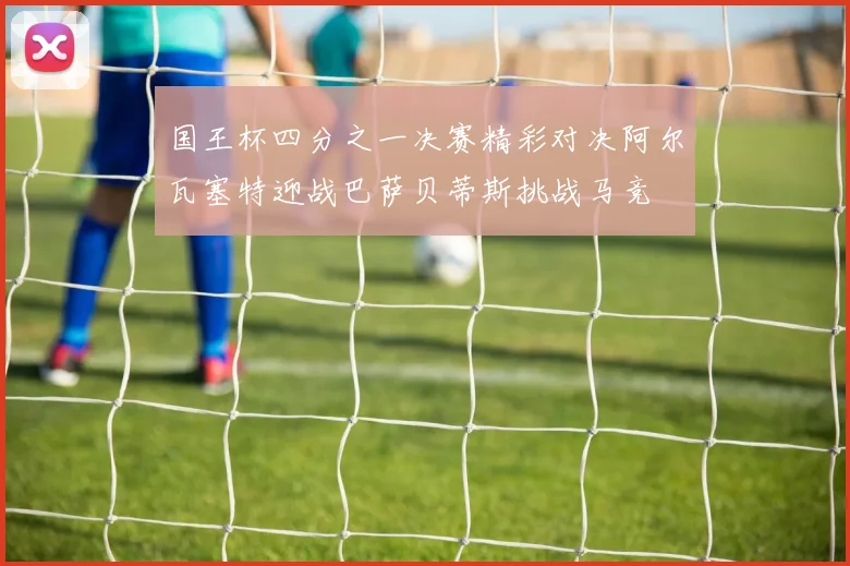 国王杯四分之一决赛精彩对决阿尔瓦塞特迎战巴萨贝蒂斯挑战马竞