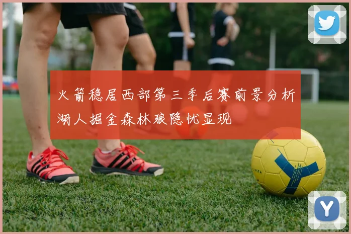 火箭稳居西部第三季后赛前景分析湖人掘金森林狼隐忧显现