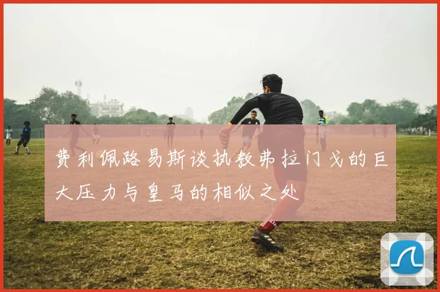 费利佩路易斯谈执教弗拉门戈的巨大压力与皇马的相似之处