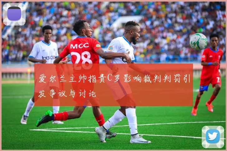 爱尔兰主帅指责C罗影响裁判判罚引发争议与讨论