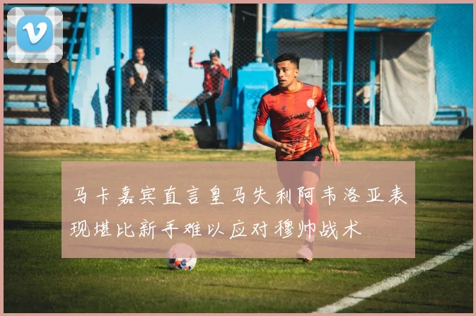 马卡嘉宾直言皇马失利阿韦洛亚表现堪比新手难以应对穆帅战术