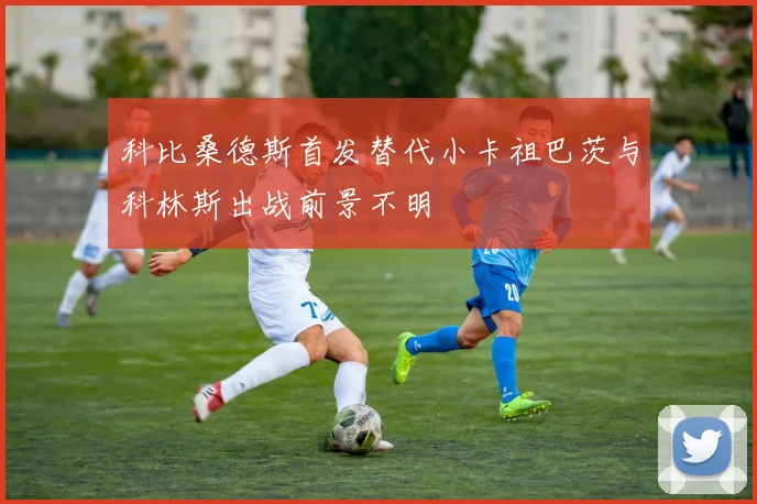 科比桑德斯首发替代小卡祖巴茨与科林斯出战前景不明