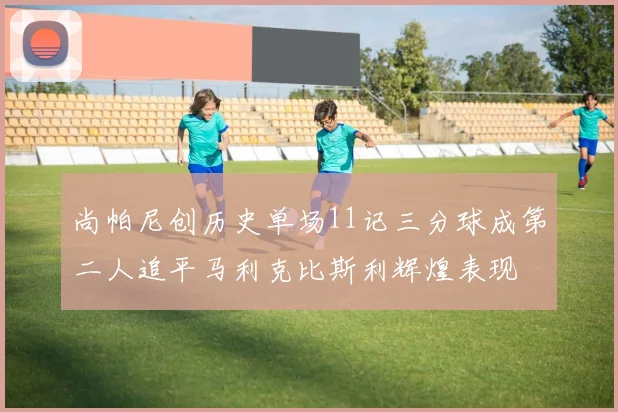 尚帕尼创历史单场11记三分球成第二人追平马利克比斯利辉煌表现