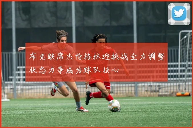 布克缺席杰伦格林迎挑战全力调整状态力争成为球队核心