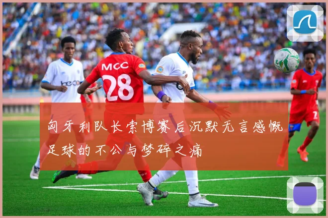 匈牙利队长索博赛后沉默无言感慨足球的不公与梦碎之痛