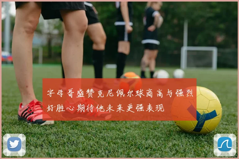 字母哥盛赞克尼佩尔球商高与强烈好胜心期待他未来更强表现