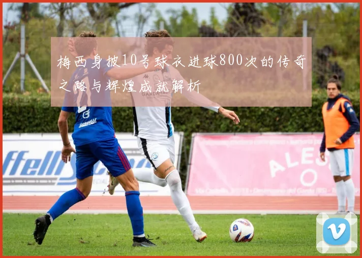 梅西身披10号球衣进球800次的传奇之路与辉煌成就解析