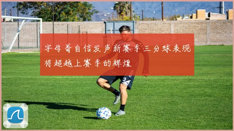 字母哥自信发声新赛季三分球表现将超越上赛季的辉煌