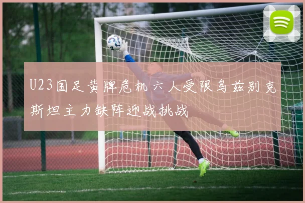 U23国足黄牌危机六人受限乌兹别克斯坦主力缺阵迎战挑战