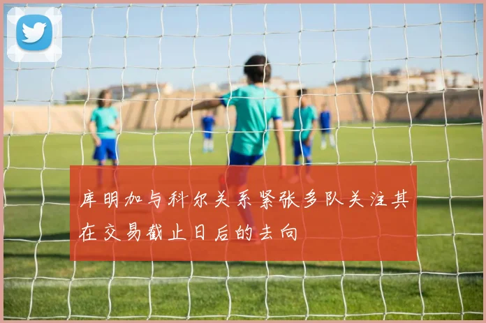 库明加与科尔关系紧张多队关注其在交易截止日后的去向