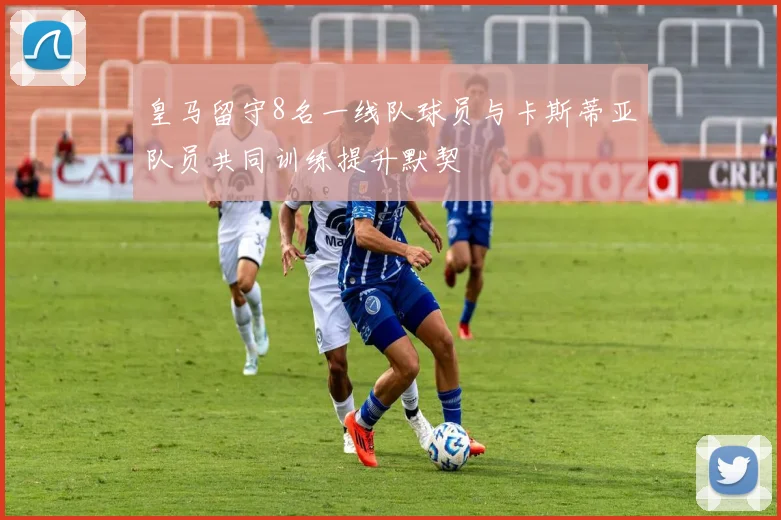 皇马留守8名一线队球员与卡斯蒂亚队员共同训练提升默契