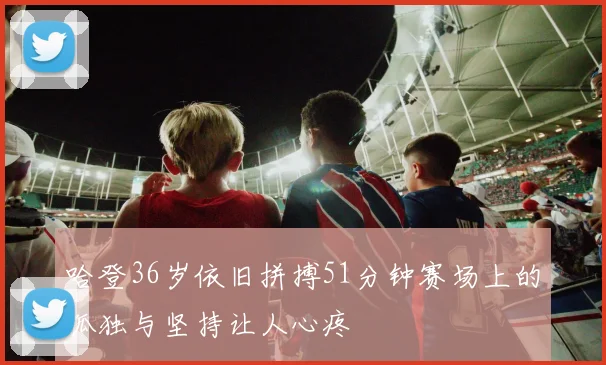 哈登36岁依旧拼搏51分钟赛场上的孤独与坚持让人心疼